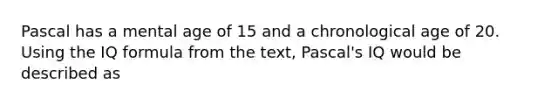 Pascal has a mental age of 15 and a chronological age of 20. Using the IQ formula from the text, Pascal's IQ would be described as