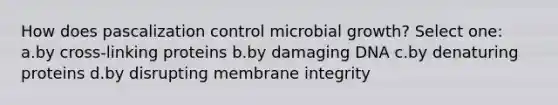 How does pascalization control microbial growth? Select one: a.by cross-linking proteins b.by damaging DNA c.by denaturing proteins d.by disrupting membrane integrity