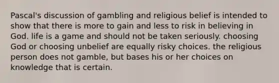 Pascal's discussion of gambling and religious belief is intended to show that there is more to gain and less to risk in believing in God. life is a game and should not be taken seriously. choosing God or choosing unbelief are equally risky choices. the religious person does not gamble, but bases his or her choices on knowledge that is certain.