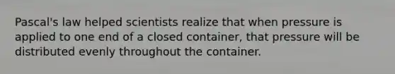 Pascal's law helped scientists realize that when pressure is applied to one end of a closed container, that pressure will be distributed evenly throughout the container.