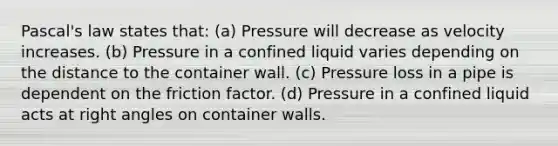 Pascal's law states that: (a) Pressure will decrease as velocity increases. (b) Pressure in a confined liquid varies depending on the distance to the container wall. (c) Pressure loss in a pipe is dependent on the friction factor. (d) Pressure in a confined liquid acts at <a href='https://www.questionai.com/knowledge/kIh722csLJ-right-angle' class='anchor-knowledge'>right angle</a>s on container walls.