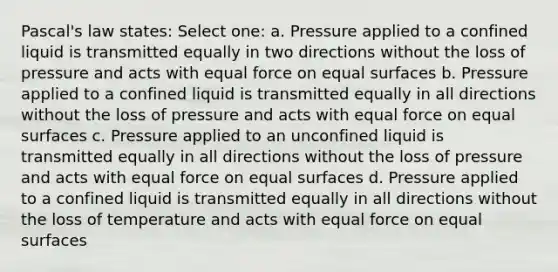 Pascal's law states: Select one: a. Pressure applied to a confined liquid is transmitted equally in two directions without the loss of pressure and acts with equal force on equal surfaces b. Pressure applied to a confined liquid is transmitted equally in all directions without the loss of pressure and acts with equal force on equal surfaces c. Pressure applied to an unconfined liquid is transmitted equally in all directions without the loss of pressure and acts with equal force on equal surfaces d. Pressure applied to a confined liquid is transmitted equally in all directions without the loss of temperature and acts with equal force on equal surfaces