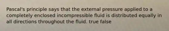 Pascal's principle says that the external pressure applied to a completely enclosed incompressible fluid is distributed equally in all directions throughout the fluid. true false