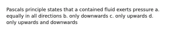 Pascals principle states that a contained fluid exerts pressure a. equally in all directions b. only downwards c. only upwards d. only upwards and downwards