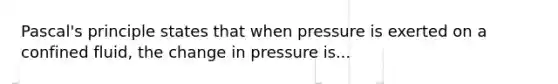 Pascal's principle states that when pressure is exerted on a confined fluid, the change in pressure is...