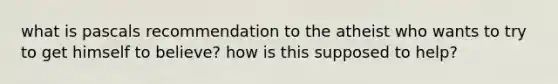 what is pascals recommendation to the atheist who wants to try to get himself to believe? how is this supposed to help?