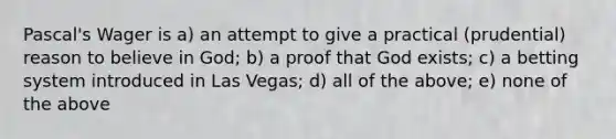 Pascal's Wager is a) an attempt to give a practical (prudential) reason to believe in God; b) a proof that God exists; c) a betting system introduced in Las Vegas; d) all of the above; e) none of the above