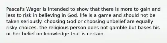 Pascal's Wager is intended to show that there is more to gain and less to risk in believing in God. life is a game and should not be taken seriously. choosing God or choosing unbelief are equally risky choices. the religious person does not gamble but bases his or her belief on knowledge that is certain.