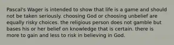 Pascal's Wager is intended to show that life is a game and should not be taken seriously. choosing God or choosing unbelief are equally risky choices. the religious person does not gamble but bases his or her belief on knowledge that is certain. there is more to gain and less to risk in believing in God.