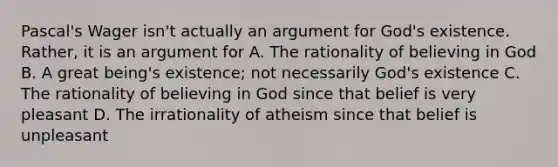 Pascal's Wager isn't actually an argument for God's existence. Rather, it is an argument for A. The rationality of believing in God B. A great being's existence; not necessarily God's existence C. The rationality of believing in God since that belief is very pleasant D. The irrationality of atheism since that belief is unpleasant