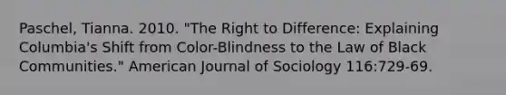 Paschel, Tianna. 2010. "The Right to Difference: Explaining Columbia's Shift from Color-Blindness to the Law of Black Communities." American Journal of Sociology 116:729-69.