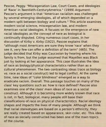 Pascoe, Peggy. "Miscegenation Law, Court Cases, and Ideologies of 'Race' in Twentieth-CenturyAmerica." (1999) Argument: Pascoe's argument is that "American racialism was challenged by several emerging ideologies, all of which depended on a modern split between biology and culture." This article examines modern social science, miscegenation law, and modern American racial ideologies. It focuses on the emergence of new racial ideologies as the concept of race as biological is continually disputed. Citing numerous court cases. In her discussion of Kirby v. Kirby (1922), Pascoe explains that "although most Americans are sure they know 'race' when they see it, very few can offer a definition of the term" (465). The judge decided that Kirby was Caucasian by hearing where his family is from, but the judge assumed that Mayellen was Black just by looking at her appearance. This case illustrates the idea of race as biology/physical characteristics rather than as a cultural phenomenon. The two contrasting ideas (race as biology vs. race as a social construct) led to legal conflict. At the same time, new ideas of "color blindness" emerged as a way to eradicate racism. Overall: This passage touches on many of the class' key questions such as: how is race defined? Pascoe also examines one of the class' main ideas of race as a social construct. Although it is becoming more widely known that race is not, in fact, biological, many people still base their classifications of race on physical characteristics. Racial ideology shapes and impacts the lives of many people. Although we think that racial stereotypes are based on a person's ethnicity, they are really created based on appearance, skin color, etc. This idea of race as socially constructed has been one of the main topics of the course.