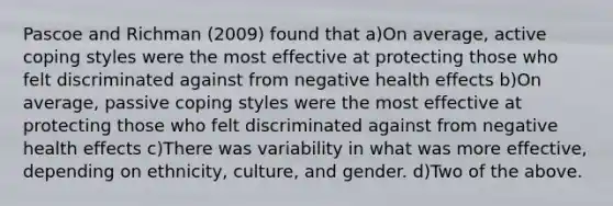 Pascoe and Richman (2009) found that a)On average, active coping styles were the most effective at protecting those who felt discriminated against from negative health effects b)On average, passive coping styles were the most effective at protecting those who felt discriminated against from negative health effects c)There was variability in what was more effective, depending on ethnicity, culture, and gender. d)Two of the above.