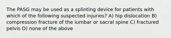 The PASG may be used as a splinting device for patients with which of the following suspected injuries? A) hip dislocation B) compression fracture of the lumbar or sacral spine C) fractured pelvis D) none of the above