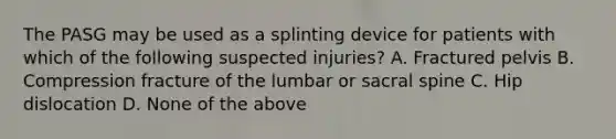 The PASG may be used as a splinting device for patients with which of the following suspected injuries? A. Fractured pelvis B. Compression fracture of the lumbar or sacral spine C. Hip dislocation D. None of the above