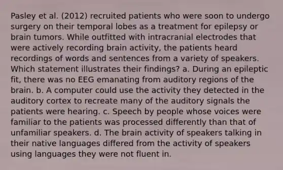 Pasley et al. (2012) recruited patients who were soon to undergo surgery on their temporal lobes as a treatment for epilepsy or brain tumors. While outfitted with intracranial electrodes that were actively recording brain activity, the patients heard recordings of words and sentences from a variety of speakers. Which statement illustrates their findings? a. During an epileptic fit, there was no EEG emanating from auditory regions of the brain. b. A computer could use the activity they detected in the auditory cortex to recreate many of the auditory signals the patients were hearing. c. Speech by people whose voices were familiar to the patients was processed differently than that of unfamiliar speakers. d. The brain activity of speakers talking in their native languages differed from the activity of speakers using languages they were not fluent in.