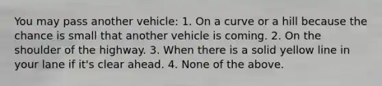 You may pass another vehicle: 1. On a curve or a hill because the chance is small that another vehicle is coming. 2. On the shoulder of the highway. 3. When there is a solid yellow line in your lane if it's clear ahead. 4. None of the above.