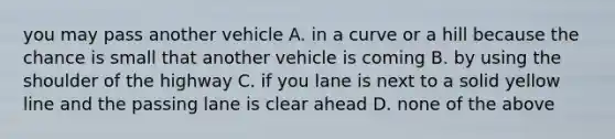 you may pass another vehicle A. in a curve or a hill because the chance is small that another vehicle is coming B. by using the shoulder of the highway C. if you lane is next to a solid yellow line and the passing lane is clear ahead D. none of the above