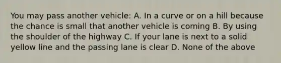 You may pass another vehicle: A. In a curve or on a hill because the chance is small that another vehicle is coming B. By using the shoulder of the highway C. If your lane is next to a solid yellow line and the passing lane is clear D. None of the above