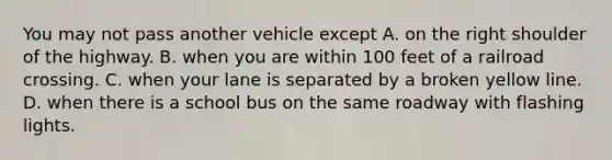 You may not pass another vehicle except A. on the right shoulder of the highway. B. when you are within 100 feet of a railroad crossing. C. when your lane is separated by a broken yellow line. D. when there is a school bus on the same roadway with flashing lights.