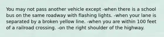 You may not pass another vehicle except -when there is a school bus on the same roadway with flashing lights. -when your lane is separated by a broken yellow line. -when you are within 100 feet of a railroad crossing. -on the right shoulder of the highway.