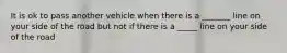 It is ok to pass another vehicle when there is a _______ line on your side of the road but not if there is a _____ line on your side of the road