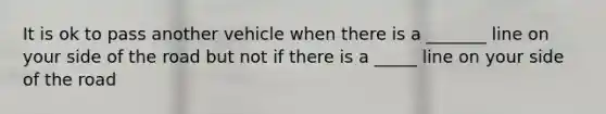 It is ok to pass another vehicle when there is a _______ line on your side of the road but not if there is a _____ line on your side of the road