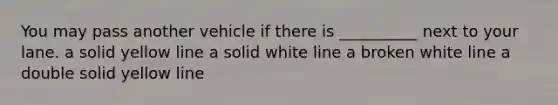 You may pass another vehicle if there is __________ next to your lane. a solid yellow line a solid white line a broken white line a double solid yellow line