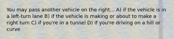 You may pass another vehicle on the right... A) if the vehicle is in a left-turn lane B) if the vehicle is making or about to make a right turn C) if you're in a tunnel D) if you're driving on a hill or curve