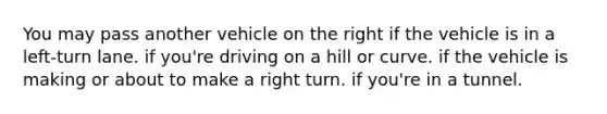 You may pass another vehicle on the right if the vehicle is in a left-turn lane. if you're driving on a hill or curve. if the vehicle is making or about to make a right turn. if you're in a tunnel.