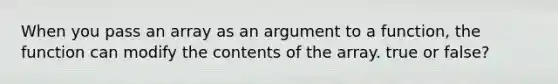 When you pass an array as an argument to a function, the function can modify the contents of the array. true or false?