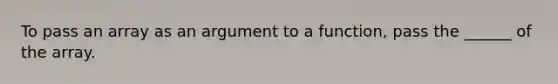 To pass an array as an argument to a function, pass the ______ of the array.