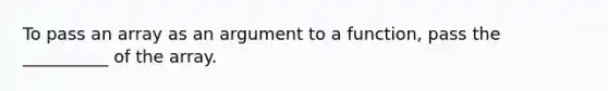 To pass an array as an argument to a function, pass the __________ of the array.