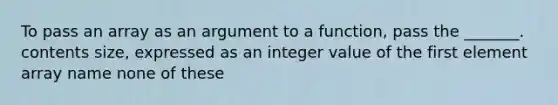 To pass an array as an argument to a function, pass the _______. contents size, expressed as an integer value of the first element array name none of these