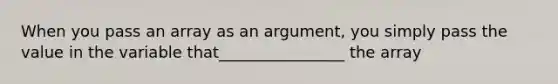 When you pass an array as an argument, you simply pass the value in the variable that________________ the array