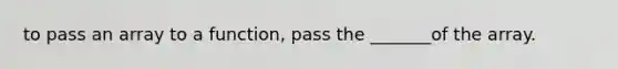 to pass an array to a function, pass the _______of the array.