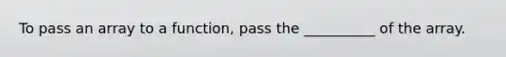 To pass an array to a function, pass the __________ of the array.