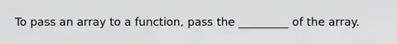 To pass an array to a function, pass the _________ of the array.