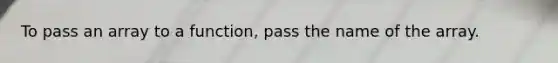 To pass an array to a function, pass the name of the array.