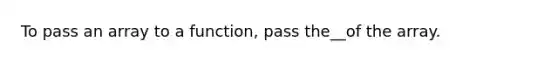 To pass an array to a function, pass the__of the array.