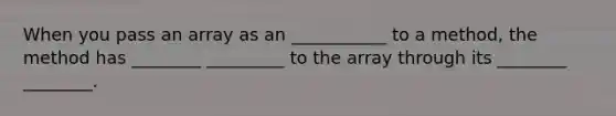 When you pass an array as an ___________ to a method, the method has ________ _________ to the array through its ________ ________.