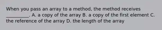 When you pass an array to a method, the method receives __________. A. a copy of the array B. a copy of the first element C. the reference of the array D. the length of the array