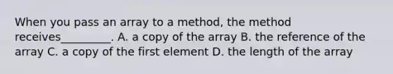 When you pass an array to a method, the method receives_________. A. a copy of the array B. the reference of the array C. a copy of the first element D. the length of the array