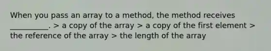 When you pass an array to a method, the method receives __________. > a copy of the array > a copy of the first element > the reference of the array > the length of the array