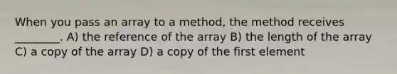 When you pass an array to a method, the method receives ________. A) the reference of the array B) the length of the array C) a copy of the array D) a copy of the first element