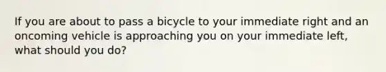 If you are about to pass a bicycle to your immediate right and an oncoming vehicle is approaching you on your immediate left, what should you do?