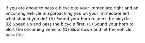 If you are about to pass a bicycle to your immediate right and an oncoming vehicle is approaching you on your immediate left, what should you do? (A) Sound your horn to alert the bicyclist. (B) Speed up and pass the bicycle first. (C) Sound your horn to alert the oncoming vehicle. (D) Slow down and let the vehicle pass first.