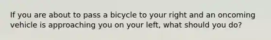 If you are about to pass a bicycle to your right and an oncoming vehicle is approaching you on your left, what should you do?