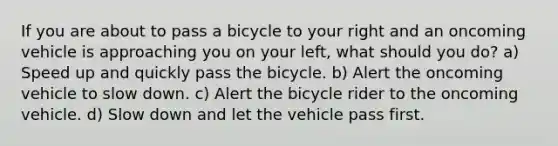 If you are about to pass a bicycle to your right and an oncoming vehicle is approaching you on your left, what should you do? a) Speed up and quickly pass the bicycle. b) Alert the oncoming vehicle to slow down. c) Alert the bicycle rider to the oncoming vehicle. d) Slow down and let the vehicle pass first.