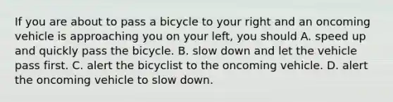 If you are about to pass a bicycle to your right and an oncoming vehicle is approaching you on your left, you should A. speed up and quickly pass the bicycle. B. slow down and let the vehicle pass first. C. alert the bicyclist to the oncoming vehicle. D. alert the oncoming vehicle to slow down.